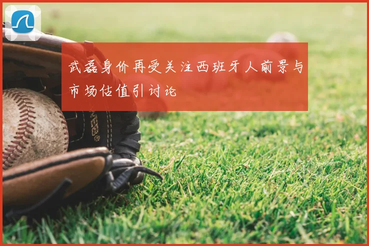 武磊身价再受关注西班牙人前景与市场估值引讨论