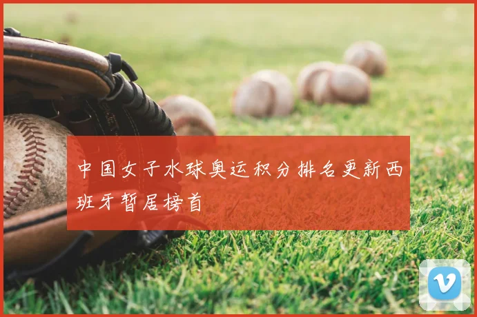中国女子水球奥运积分排名更新西班牙暂居榜首