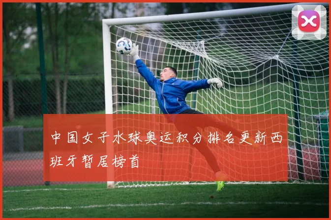中国女子水球奥运积分排名更新西班牙暂居榜首
