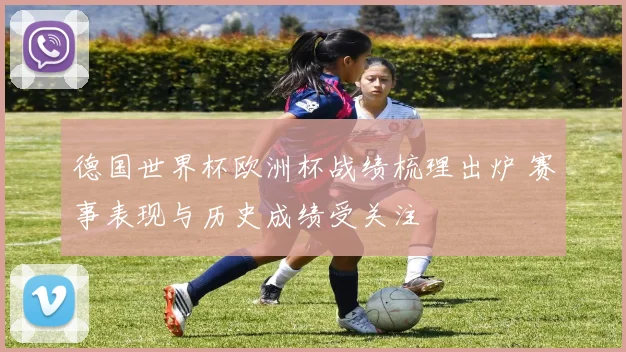 德国世界杯欧洲杯战绩梳理出炉 赛事表现与历史成绩受关注