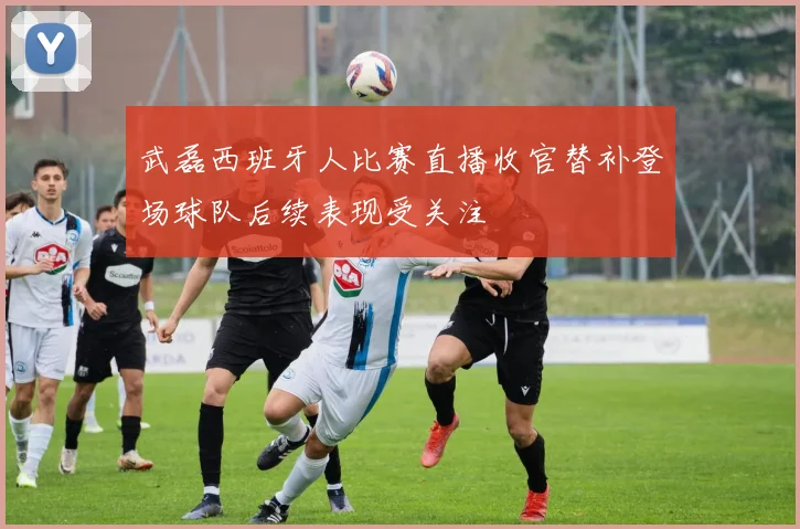 武磊西班牙人比赛直播收官替补登场球队后续表现受关注