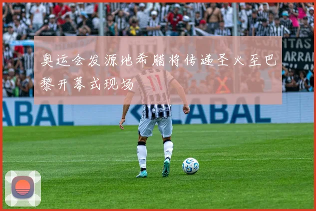 奥运会发源地希腊将传递圣火至巴黎开幕式现场