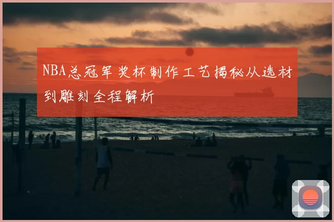 NBA总冠军奖杯制作工艺揭秘从选材到雕刻全程解析