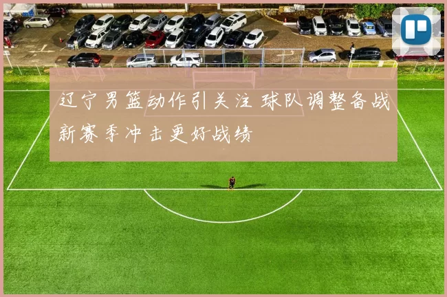 辽宁男篮动作引关注 球队调整备战新赛季冲击更好战绩