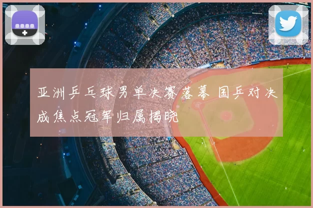 亚洲乒乓球男单决赛落幕 国乒对决成焦点冠军归属揭晓