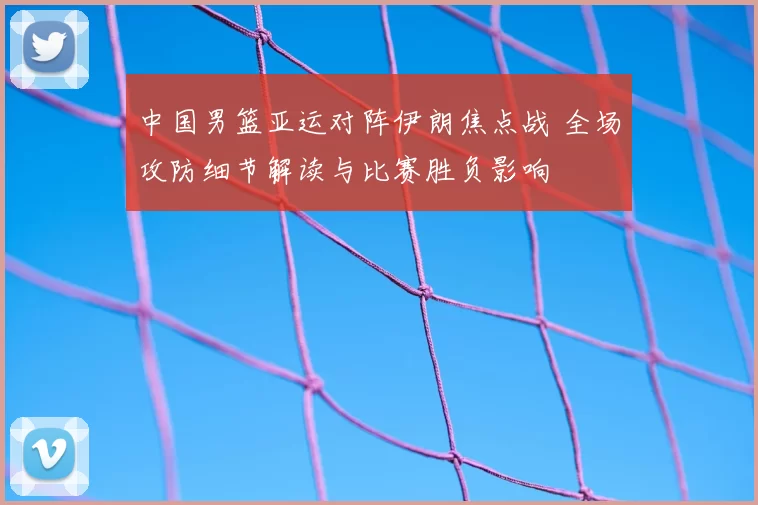 中国男篮亚运对阵伊朗焦点战 全场攻防细节解读与比赛胜负影响