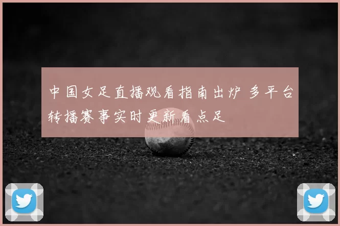 中国女足直播观看指南出炉 多平台转播赛事实时更新看点足