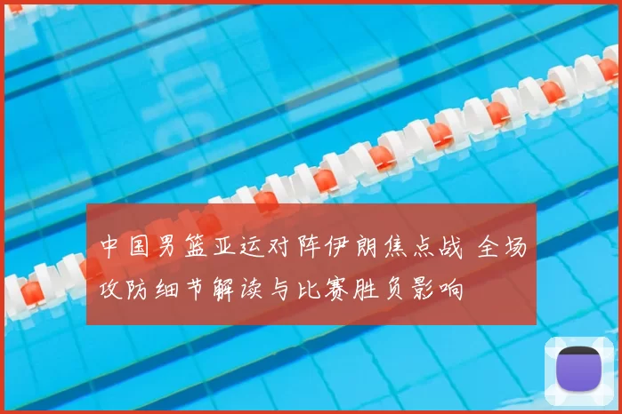 中国男篮亚运对阵伊朗焦点战 全场攻防细节解读与比赛胜负影响