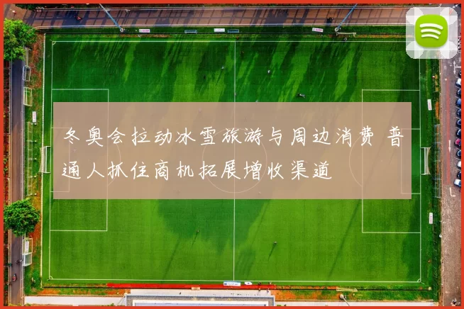 冬奥会拉动冰雪旅游与周边消费 普通人抓住商机拓展增收渠道