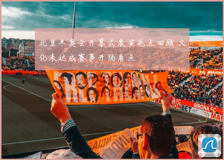 北京冬奥会开幕式表演亮点回顾 文化表达成赛事开场看点