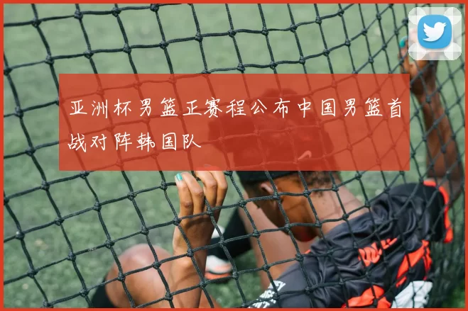 亚洲杯男篮正赛程公布中国男篮首战对阵韩国队