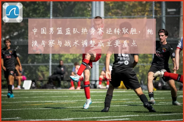 中国男篮蓝队热身赛逆转取胜，轮换考察与战术调整成主要看点