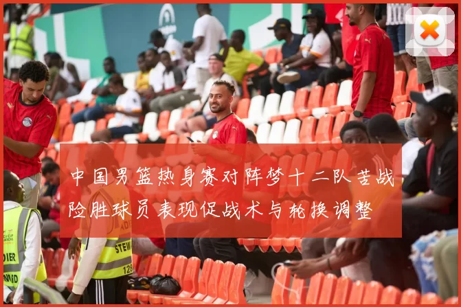 中国男篮热身赛对阵梦十二队苦战险胜球员表现促战术与轮换调整