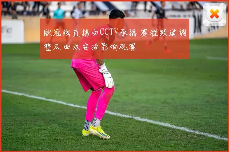 欧冠线直播由CCTV承播 赛程频道调整及回放安排影响观赛