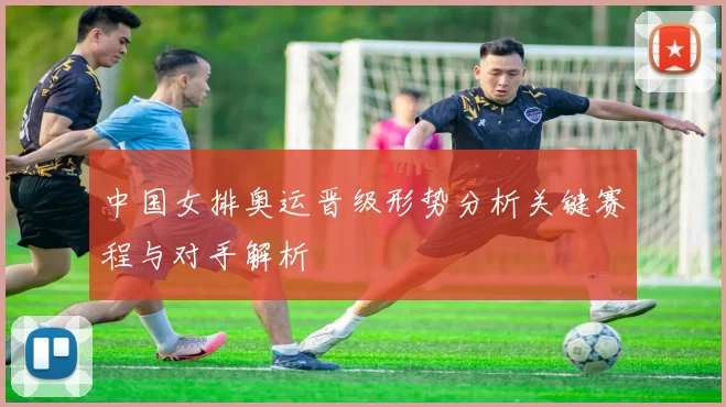 中国女排奥运晋级形势分析关键赛程与对手解析