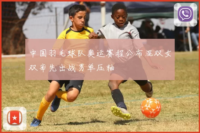 中国羽毛球队奥运赛程公布混双女双率先出战男单压轴