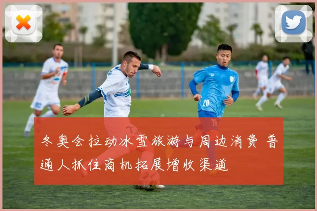 冬奥会拉动冰雪旅游与周边消费 普通人抓住商机拓展增收渠道