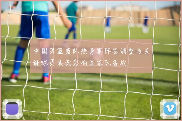 中国男篮蓝队热身赛阵容调整与关键球员表现影响国家队备战