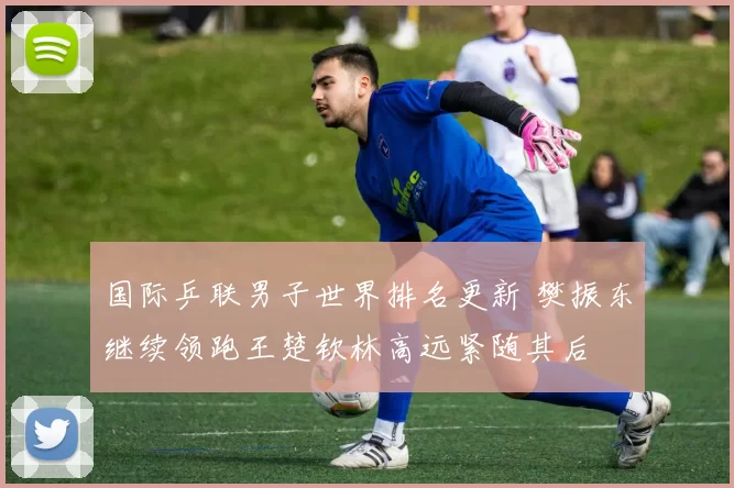 国际乒联男子世界排名更新 樊振东继续领跑王楚钦林高远紧随其后