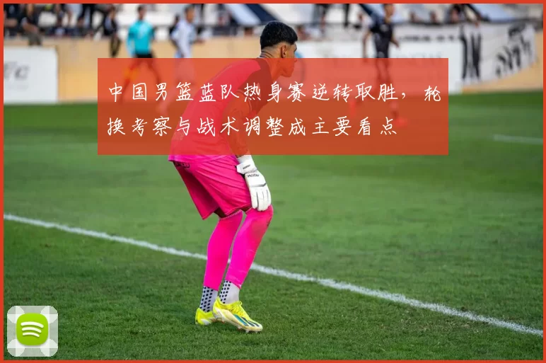 中国男篮蓝队热身赛逆转取胜，轮换考察与战术调整成主要看点