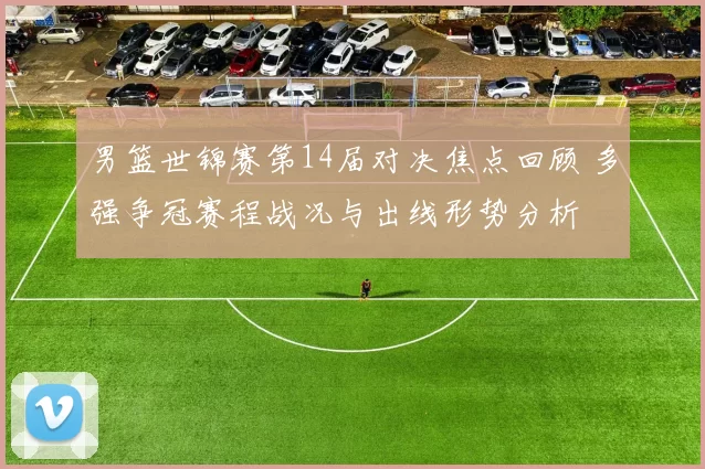男篮世锦赛第14届对决焦点回顾 多强争冠赛程战况与出线形势分析