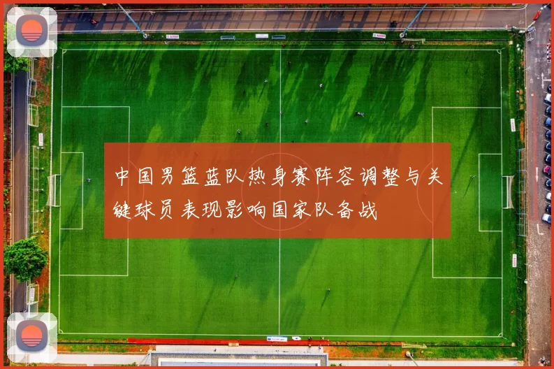 中国男篮蓝队热身赛阵容调整与关键球员表现影响国家队备战