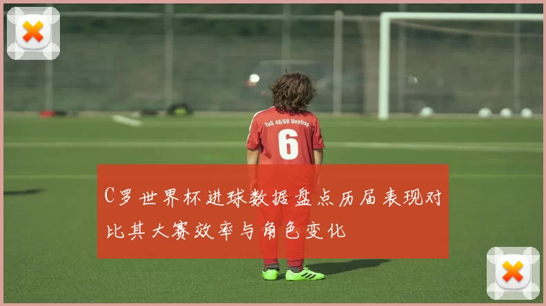 C罗世界杯进球数据盘点历届表现对比其大赛效率与角色变化