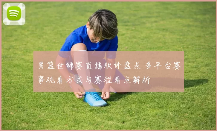 男篮世锦赛直播软件盘点 多平台赛事观看方式与赛程看点解析