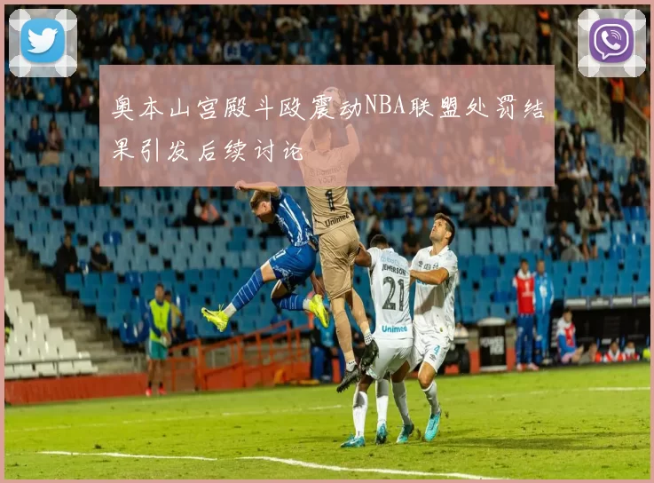 奥本山宫殿斗殴震动NBA联盟处罚结果引发后续讨论