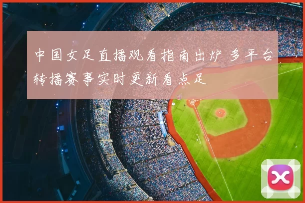 中国女足直播观看指南出炉 多平台转播赛事实时更新看点足