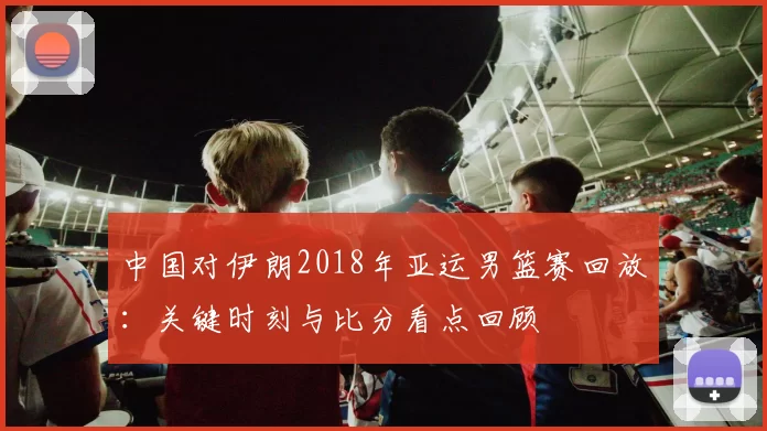 中国对伊朗2018年亚运男篮赛回放：关键时刻与比分看点回顾