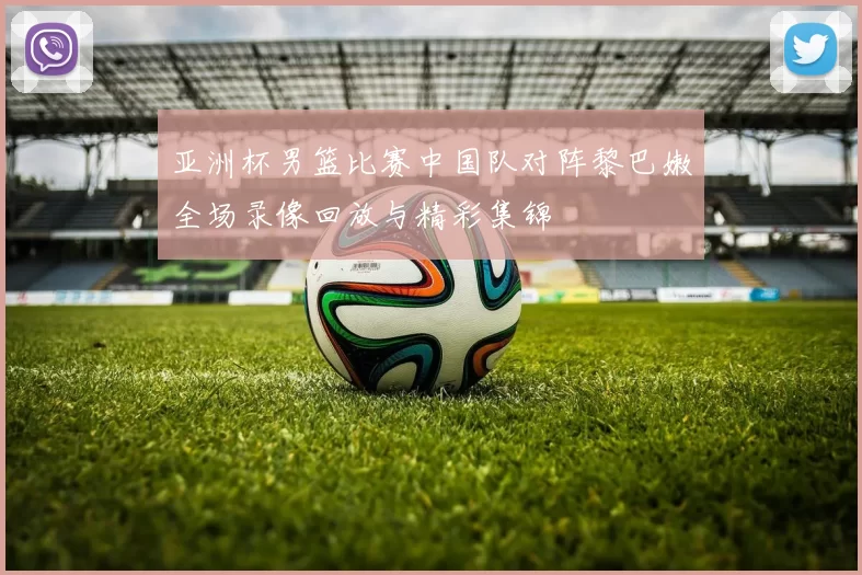 亚洲杯男篮比赛中国队对阵黎巴嫩全场录像回放与精彩集锦