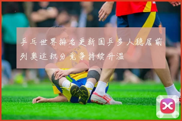 乒乓世界排名更新国乒多人稳居前列奥运积分竞争持续升温