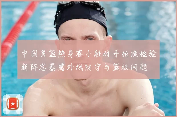 中国男篮热身赛小胜对手轮换检验新阵容暴露外线防守与篮板问题