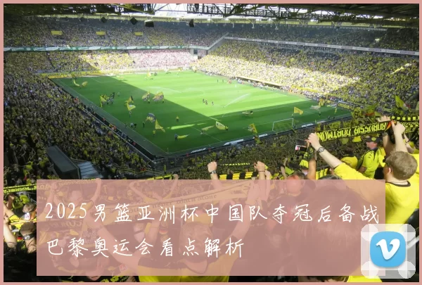 2025男篮亚洲杯中国队夺冠后备战巴黎奥运会看点解析