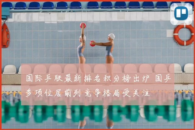 国际乒联最新排名积分榜出炉 国乒多项位居前列竞争格局受关注