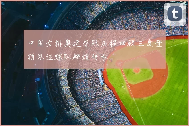 中国女排奥运夺冠历程回顾三度登顶见证球队辉煌传承