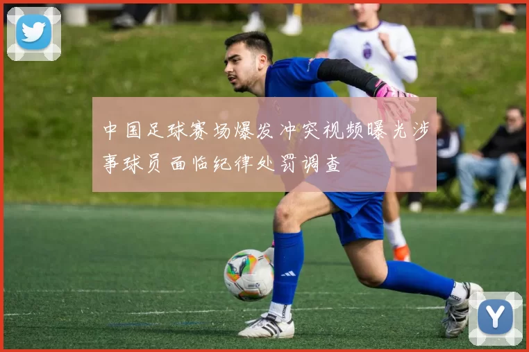中国足球赛场爆发冲突视频曝光涉事球员面临纪律处罚调查