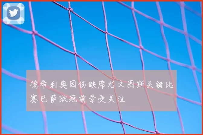 德希利奥因伤缺席尤文图斯关键比赛巴萨欧冠前景受关注