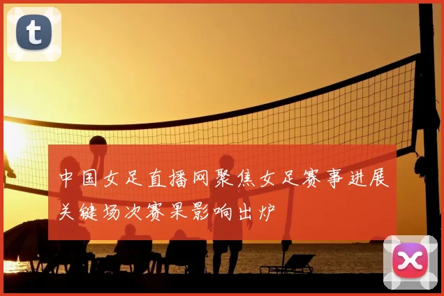 中国女足直播网聚焦女足赛事进展关键场次赛果影响出炉