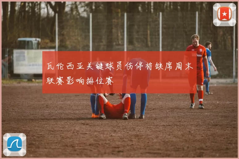 瓦伦西亚关键球员伤停将缺席周末联赛影响排位赛