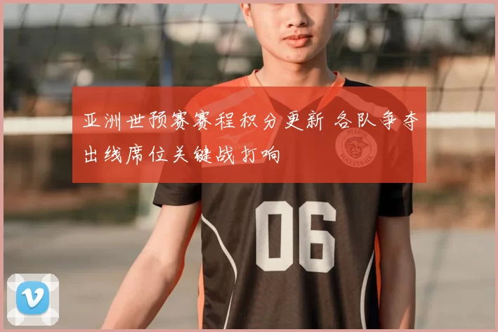 亚洲世预赛赛程积分更新 各队争夺出线席位关键战打响